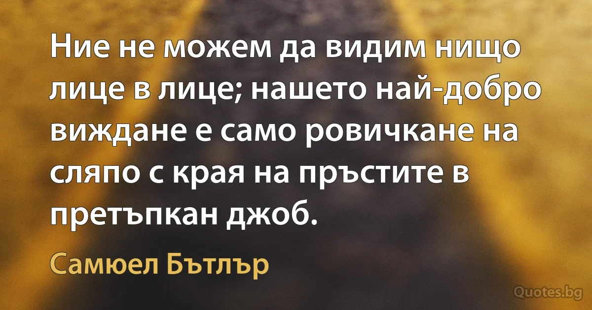 Ние не можем да видим нищо лице в лице; нашето най-добро виждане е само ровичкане на сляпо с края на пръстите в претъпкан джоб. (Самюел Бътлър)