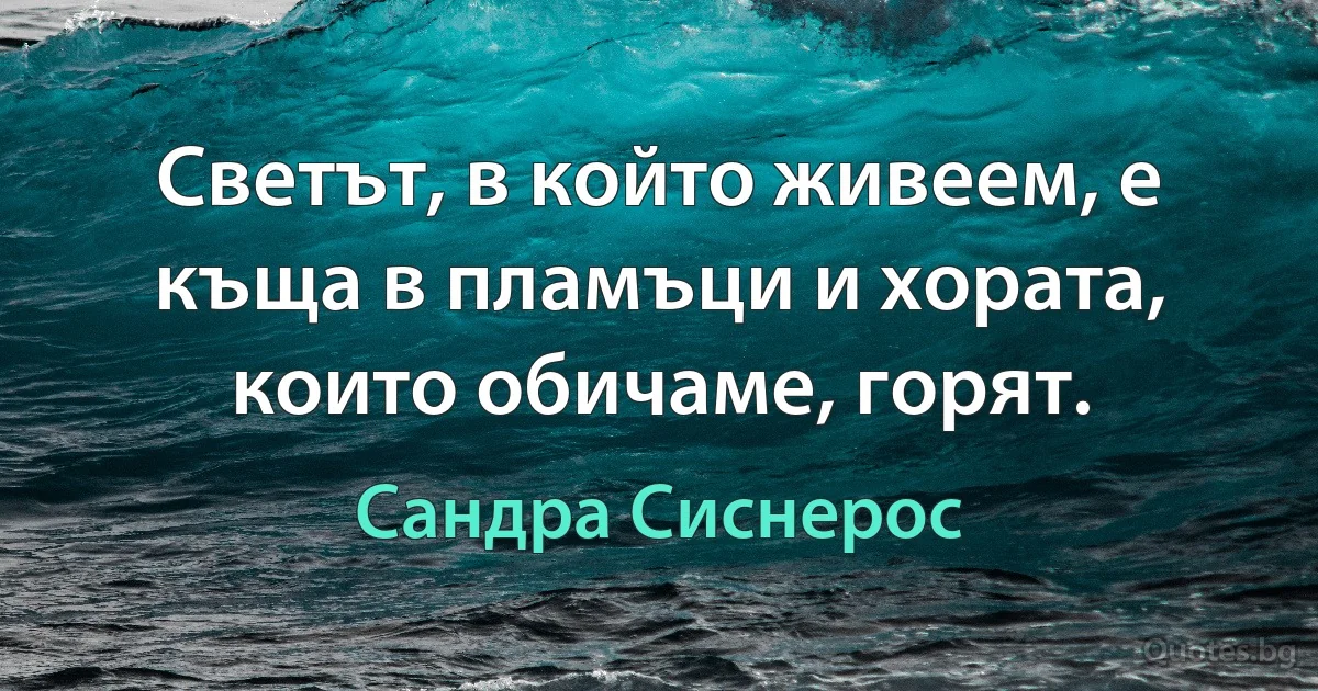 Светът, в който живеем, е къща в пламъци и хората, които обичаме, горят. (Сандра Сиснерос)