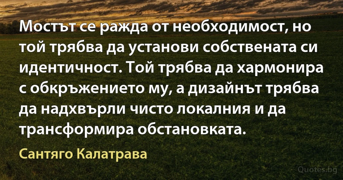 Мостът се ражда от необходимост, но той трябва да установи собствената си идентичност. Той трябва да хармонира с обкръжението му, а дизайнът трябва да надхвърли чисто локалния и да трансформира обстановката. (Сантяго Калатрава)