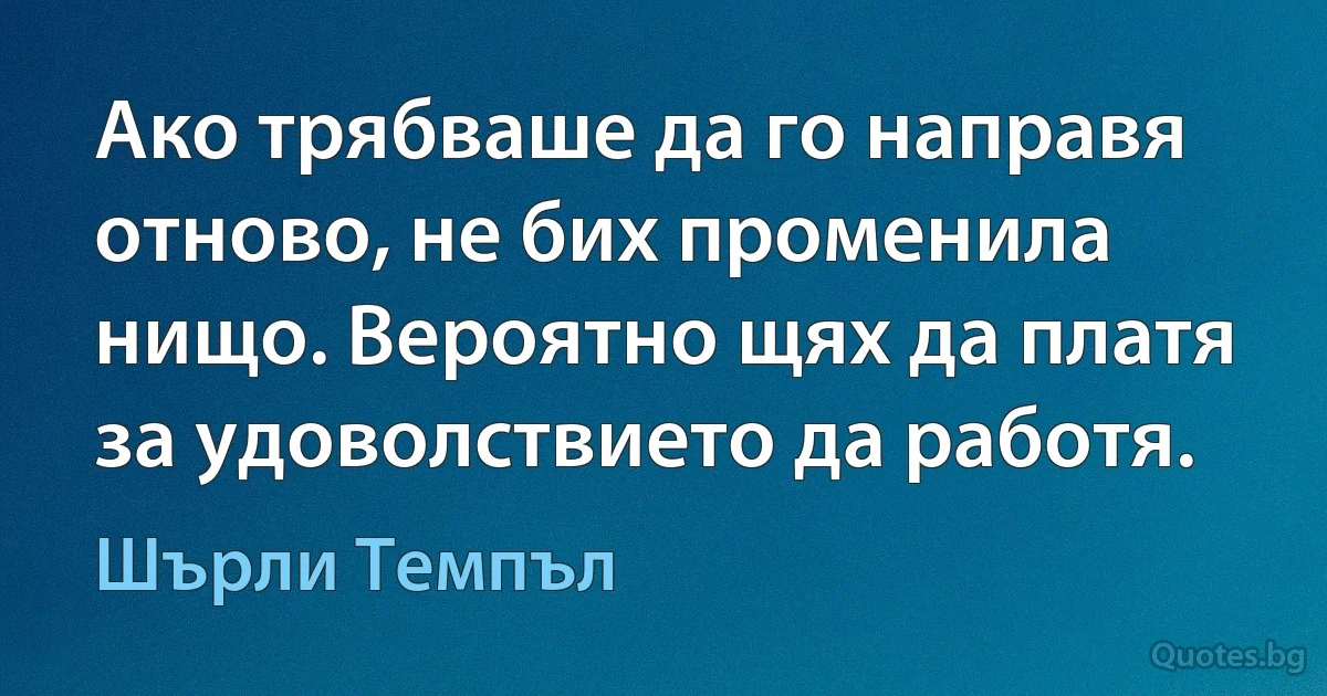 Ако трябваше да го направя отново, не бих променила нищо. Вероятно щях да платя за удоволствието да работя. (Шърли Темпъл)