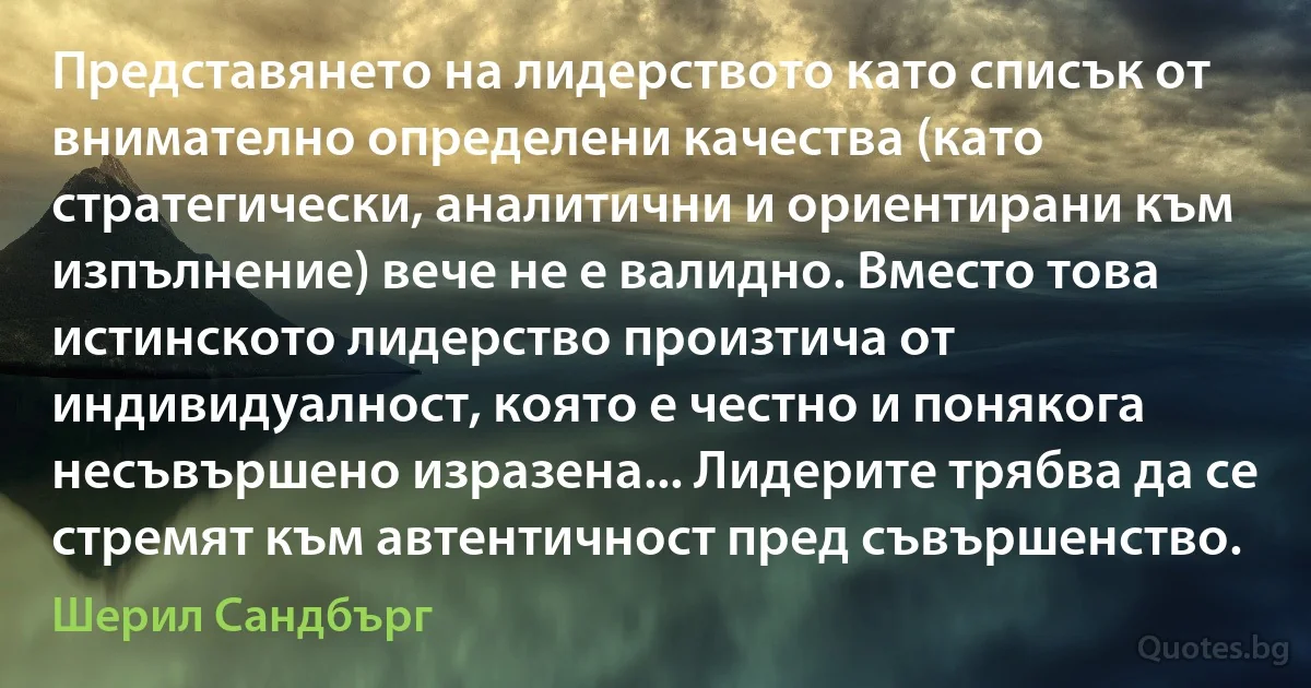 Представянето на лидерството като списък от внимателно определени качества (като стратегически, аналитични и ориентирани към изпълнение) вече не е валидно. Вместо това истинското лидерство произтича от индивидуалност, която е честно и понякога несъвършено изразена... Лидерите трябва да се стремят към автентичност пред съвършенство. (Шерил Сандбърг)