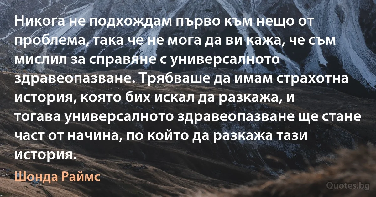 Никога не подхождам първо към нещо от проблема, така че не мога да ви кажа, че съм мислил за справяне с универсалното здравеопазване. Трябваше да имам страхотна история, която бих искал да разкажа, и тогава универсалното здравеопазване ще стане част от начина, по който да разкажа тази история. (Шонда Раймс)