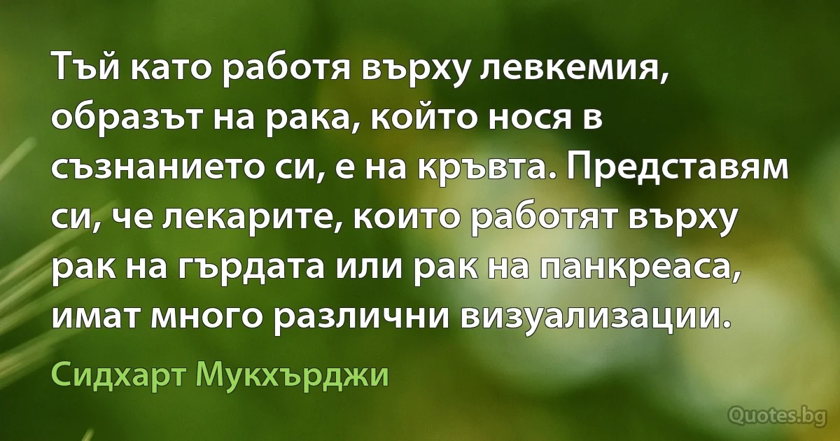 Тъй като работя върху левкемия, образът на рака, който нося в съзнанието си, е на кръвта. Представям си, че лекарите, които работят върху рак на гърдата или рак на панкреаса, имат много различни визуализации. (Сидхарт Мукхърджи)