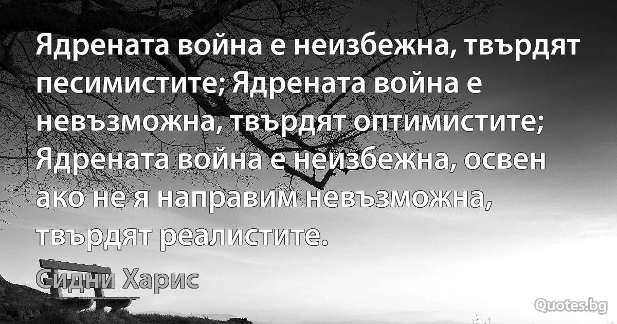 Ядрената война е неизбежна, твърдят песимистите; Ядрената война е невъзможна, твърдят оптимистите; Ядрената война е неизбежна, освен ако не я направим невъзможна, твърдят реалистите. (Сидни Харис)