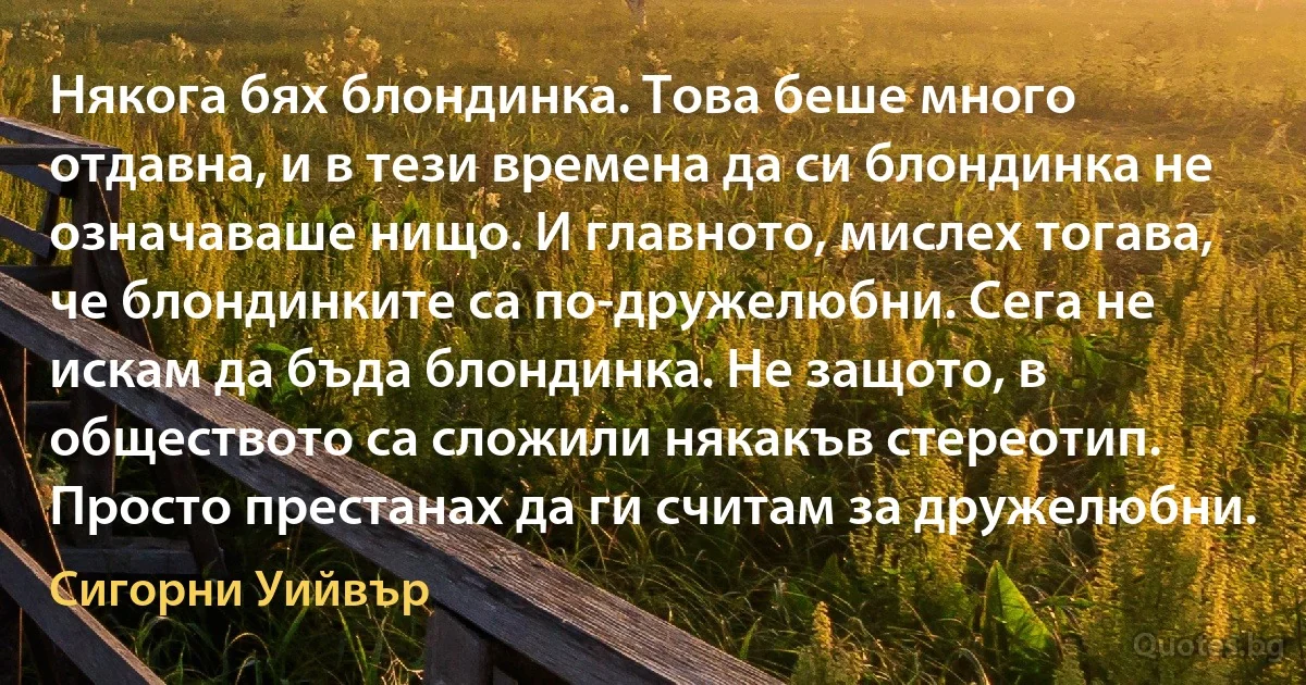 Някога бях блондинка. Това беше много отдавна, и в тези времена да си блондинка не означаваше нищо. И главното, мислех тогава, че блондинките са по-дружелюбни. Сега не искам да бъда блондинка. Не защото, в обществото са сложили някакъв стереотип. Просто престанах да ги считам за дружелюбни. (Сигорни Уийвър)