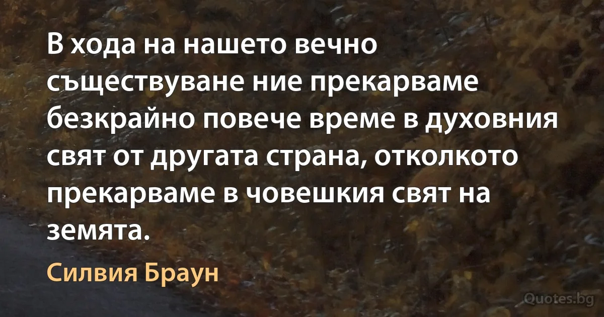 В хода на нашето вечно съществуване ние прекарваме безкрайно повече време в духовния свят от другата страна, отколкото прекарваме в човешкия свят на земята. (Силвия Браун)