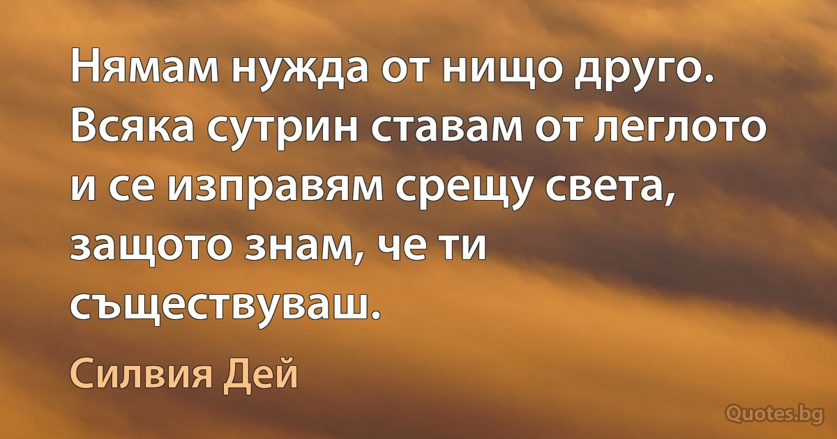 Нямам нужда от нищо друго. Всяка сутрин ставам от леглото и се изправям срещу света, защото знам, че ти съществуваш. (Силвия Дей)