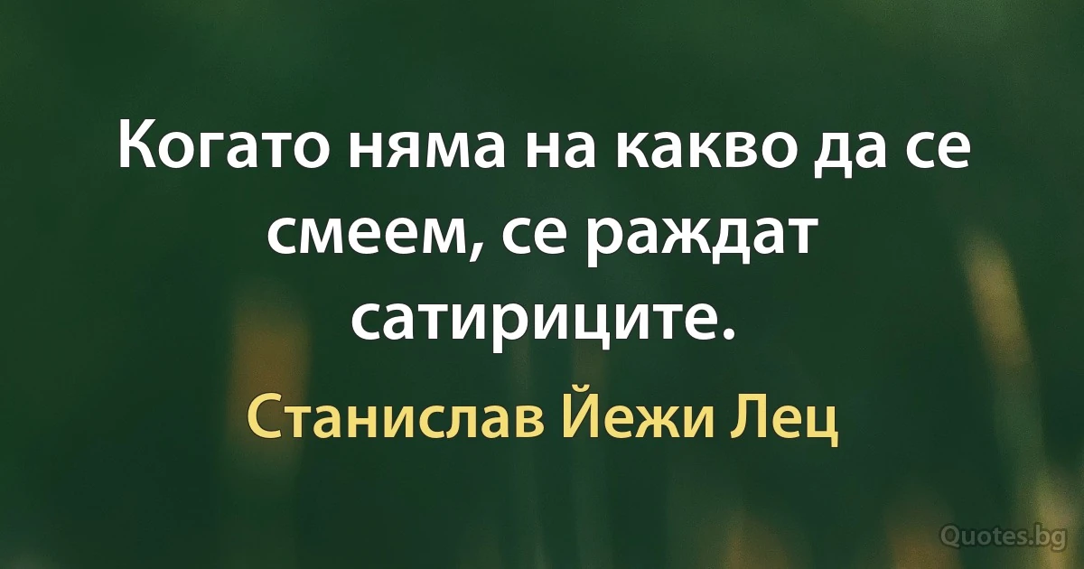 Когато няма на какво да се смеем, се раждат сатириците. (Станислав Йежи Лец)