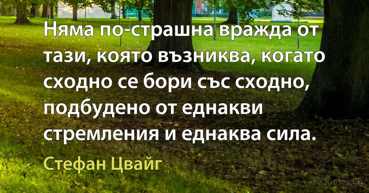 Няма по-страшна вражда от тази, която възниква, когато сходно се бори със сходно, подбудено от еднакви стремления и еднаква сила. (Стефан Цвайг)