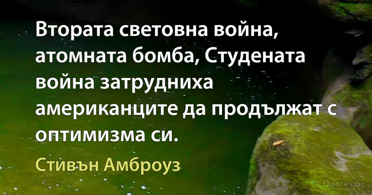 Втората световна война, атомната бомба, Студената война затрудниха американците да продължат с оптимизма си. (Стивън Амброуз)