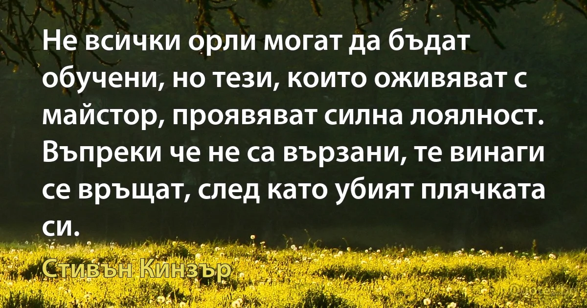 Не всички орли могат да бъдат обучени, но тези, които оживяват с майстор, проявяват силна лоялност. Въпреки че не са вързани, те винаги се връщат, след като убият плячката си. (Стивън Кинзър)