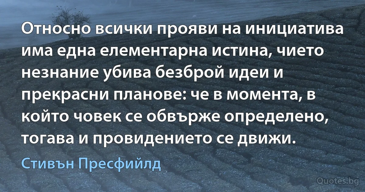 Относно всички прояви на инициатива има една елементарна истина, чието незнание убива безброй идеи и прекрасни планове: че в момента, в който човек се обвърже определено, тогава и провидението се движи. (Стивън Пресфийлд)