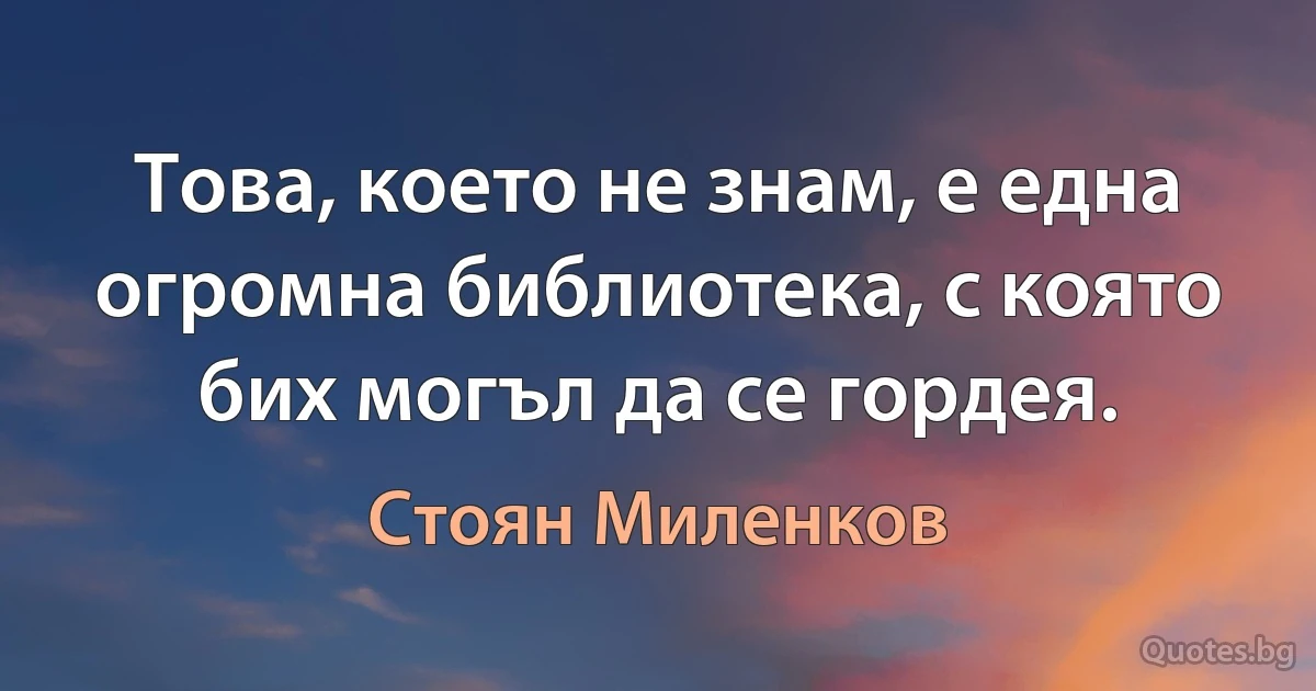 Това, което не знам, е една огромна библиотека, с която бих могъл да се гордея. (Стоян Миленков)