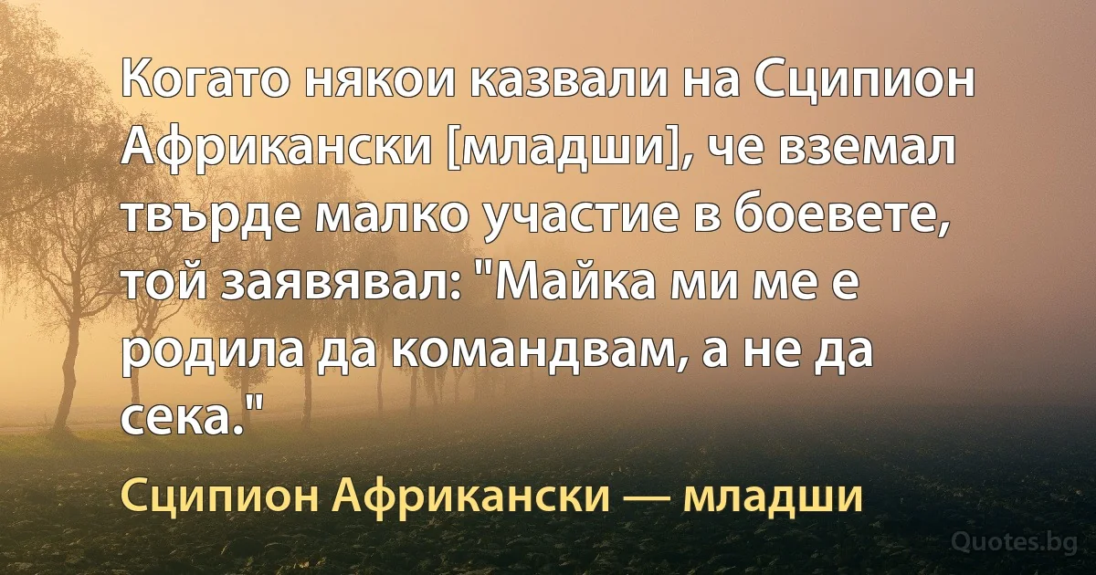 Когато някои казвали на Сципион Африкански [младши], че вземал твърде малко участие в боевете, той заявявал: "Майка ми ме е родила да командвам, а не да сека." (Сципион Африкански — младши)