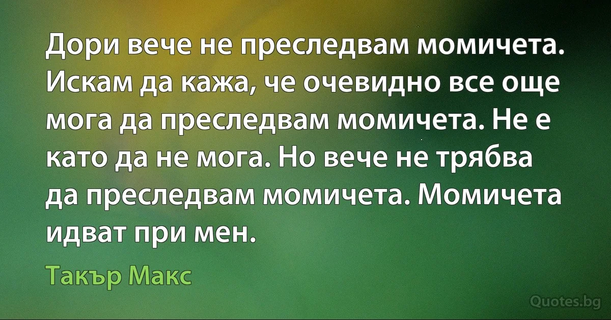 Дори вече не преследвам момичета. Искам да кажа, че очевидно все още мога да преследвам момичета. Не е като да не мога. Но вече не трябва да преследвам момичета. Момичета идват при мен. (Такър Макс)