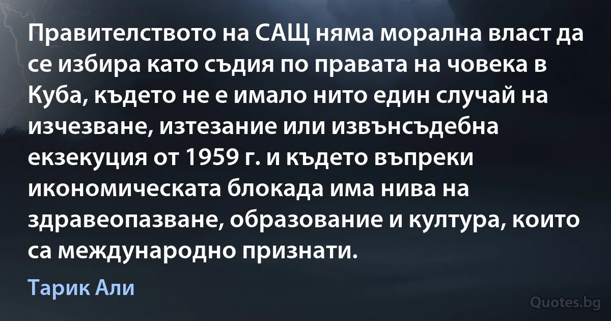 Правителството на САЩ няма морална власт да се избира като съдия по правата на човека в Куба, където не е имало нито един случай на изчезване, изтезание или извънсъдебна екзекуция от 1959 г. и където въпреки икономическата блокада има нива на здравеопазване, образование и култура, които са международно признати. (Тарик Али)