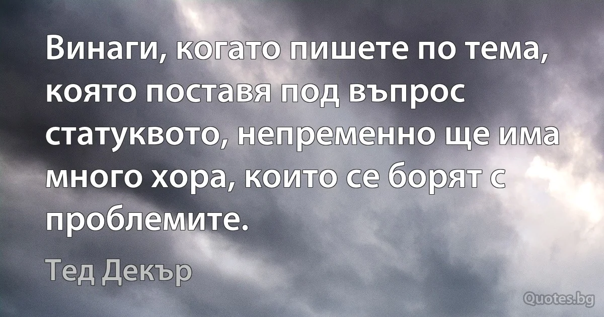 Винаги, когато пишете по тема, която поставя под въпрос статуквото, непременно ще има много хора, които се борят с проблемите. (Тед Декър)