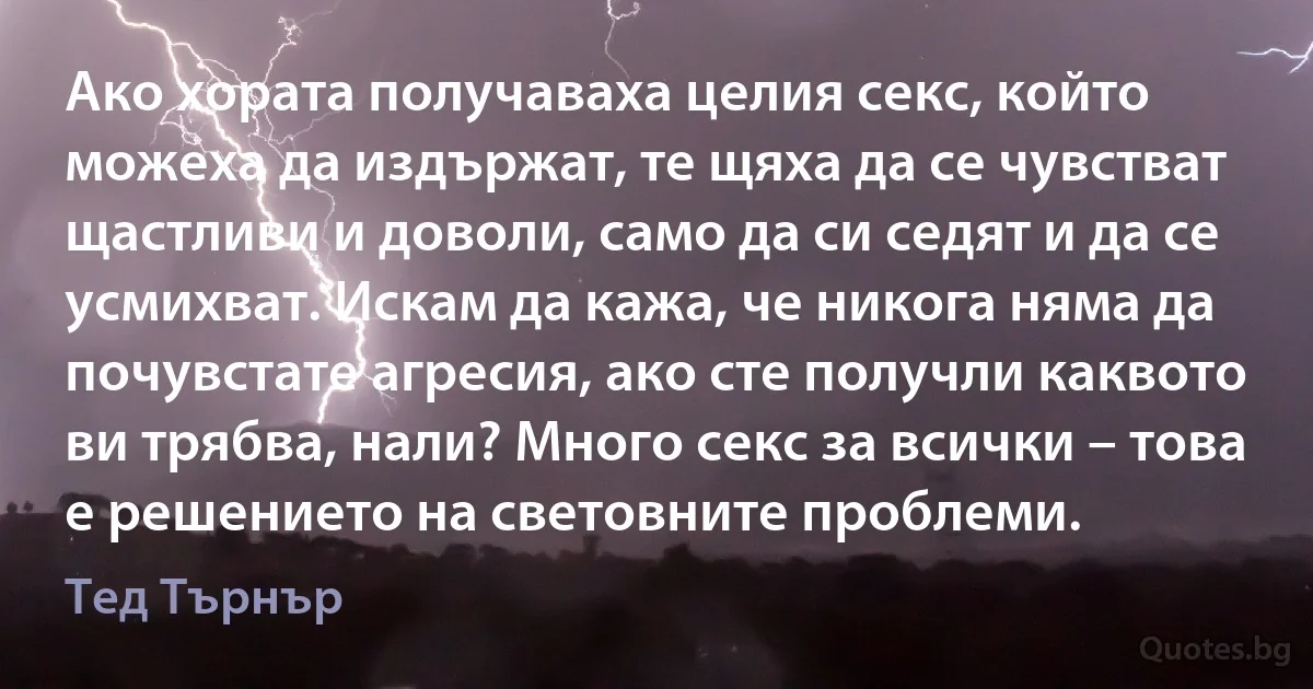 Ако хората получаваха целия секс, който можеха да издържат, те щяха да се чувстват щастливи и доволи, само да си седят и да се усмихват. Искам да кажа, че никога няма да почувстате агресия, ако сте получли каквото ви трябва, нали? Много секс за всички – това е решението на световните проблеми. (Тед Търнър)