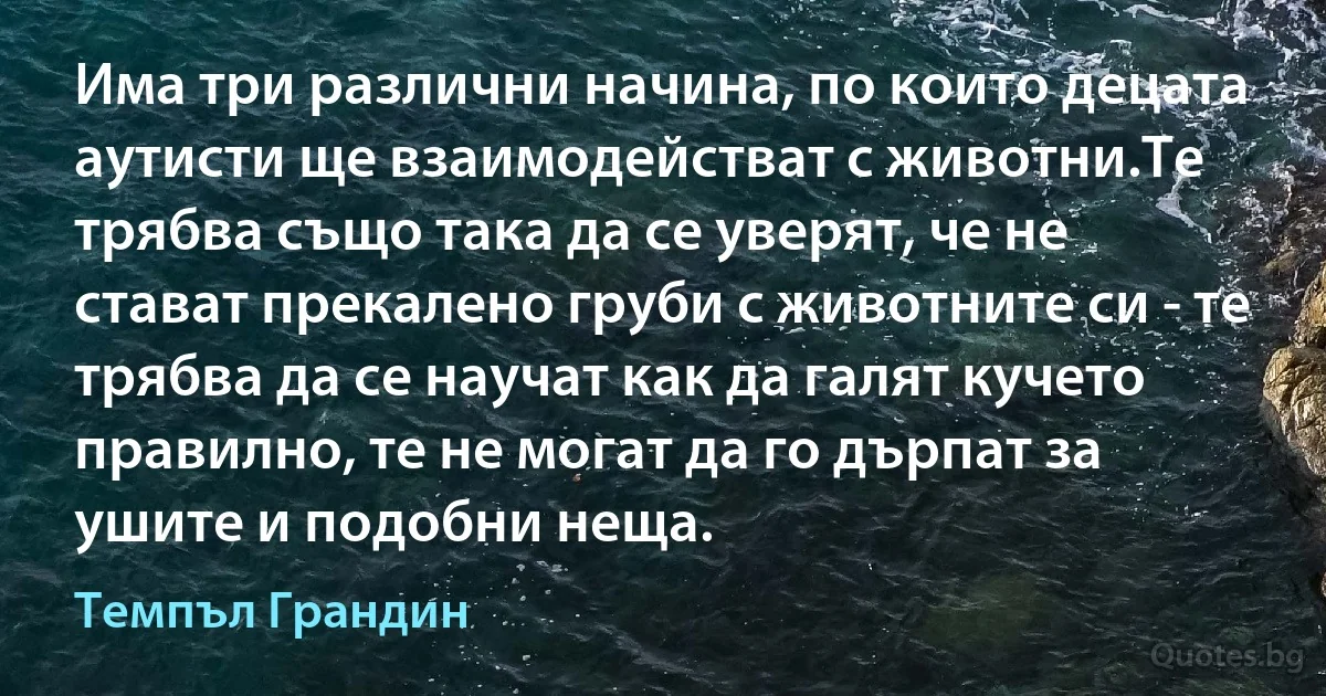 Има три различни начина, по които децата аутисти ще взаимодействат с животни.Те трябва също така да се уверят, че не стават прекалено груби с животните си - те трябва да се научат как да галят кучето правилно, те не могат да го дърпат за ушите и подобни неща. (Темпъл Грандин)