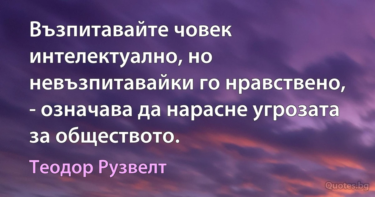 Възпитавайте човек интелектуално, но невъзпитавайки го нравствено, - означава да нарасне угрозата за обществото. (Теодор Рузвелт)