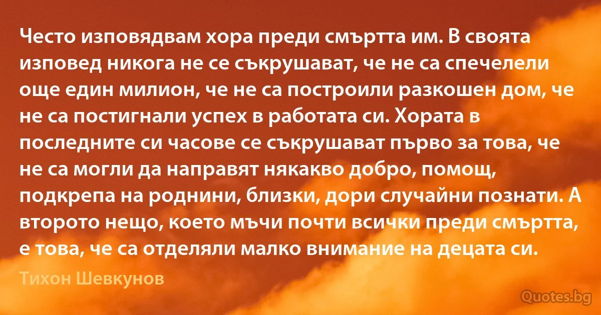 Често изповядвам хора преди смъртта им. В своята изповед никога не се съкрушават, че не са спечелели още един милион, че не са построили разкошен дом, че не са постигнали успех в работата си. Хората в последните си часове се съкрушават първо за това, че не са могли да направят някакво добро, помощ, подкрепа на роднини, близки, дори случайни познати. А второто нещо, което мъчи почти всички преди смъртта, е това, че са отделяли малко внимание на децата си. (Тихон Шевкунов)