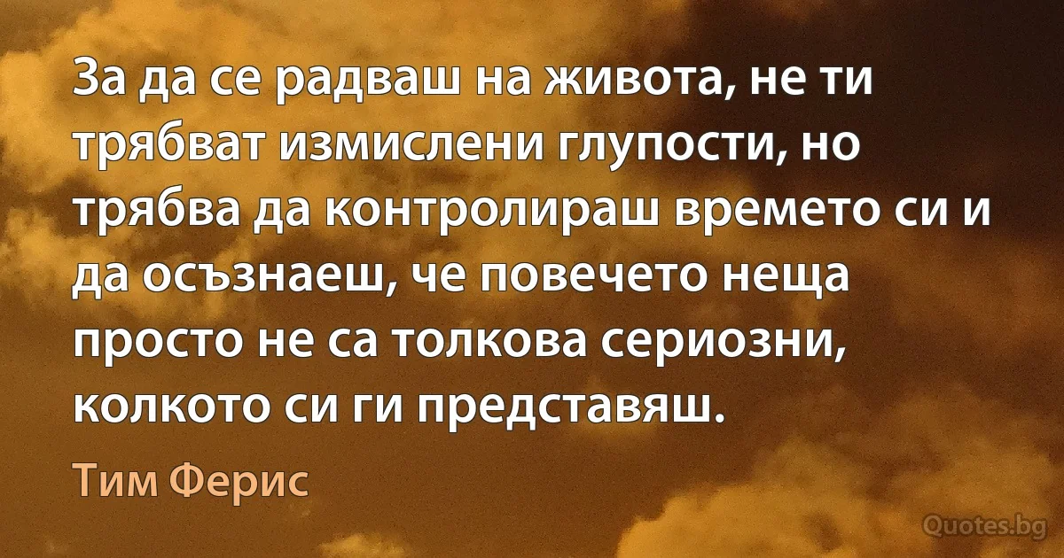 За да се радваш на живота, не ти трябват измислени глупости, но трябва да контролираш времето си и да осъзнаеш, че повечето неща просто не са толкова сериозни, колкото си ги представяш. (Тим Ферис)