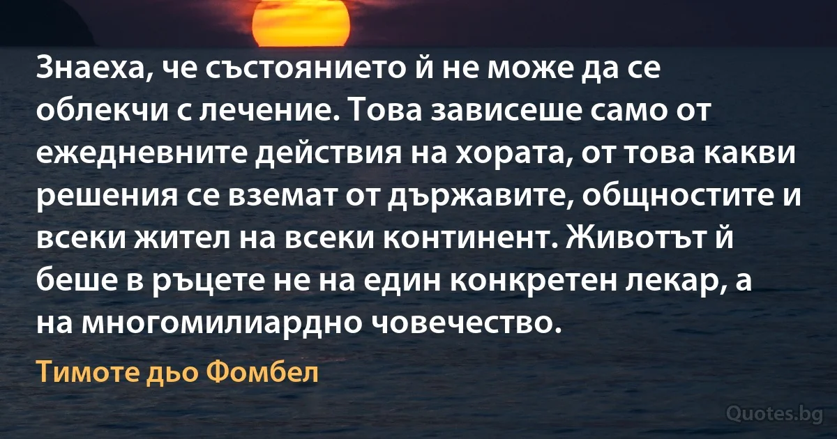 Знаеха, че състоянието й не може да се облекчи с лечение. Това зависеше само от ежедневните действия на хората, от това какви решения се вземат от държавите, общностите и всеки жител на всеки континент. Животът й беше в ръцете не на един конкретен лекар, а на многомилиардно човечество. (Тимоте дьо Фомбел)