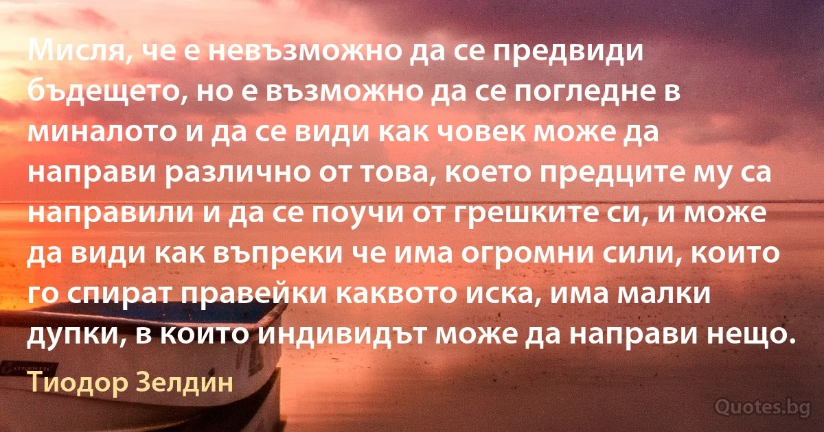 Мисля, че е невъзможно да се предвиди бъдещето, но е възможно да се погледне в миналото и да се види как човек може да направи различно от това, което предците му са направили и да се поучи от грешките си, и може да види как въпреки че има огромни сили, които го спират правейки каквото иска, има малки дупки, в които индивидът може да направи нещо. (Тиодор Зелдин)