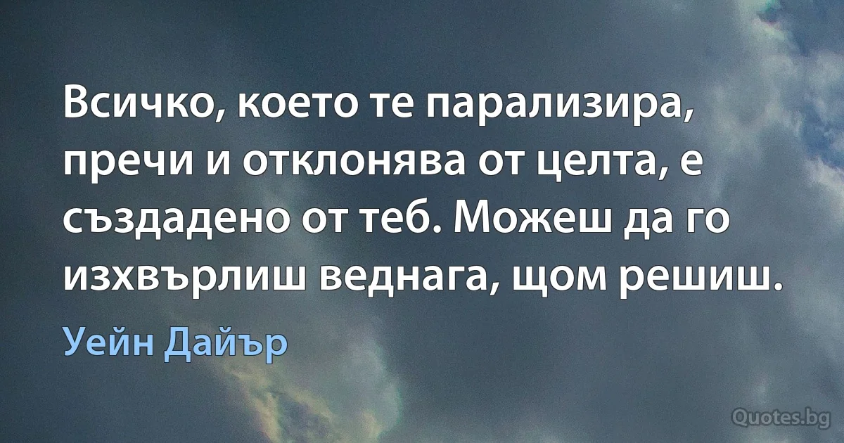 Всичко, което те парализира, пречи и отклонява от целта, е създадено от теб. Можеш да го изхвърлиш веднага, щом решиш. (Уейн Дайър)