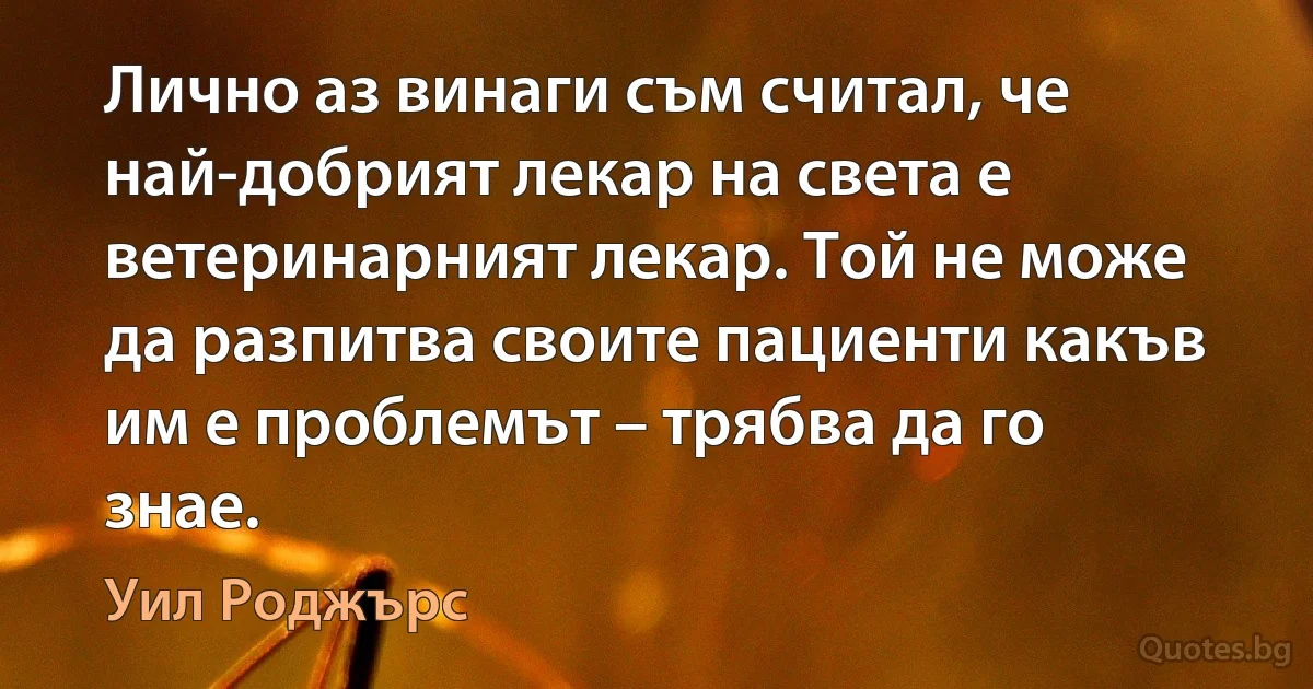 Лично аз винаги съм считал, че най-добрият лекар на света е ветеринарният лекар. Той не може да разпитва своите пациенти какъв им е проблемът – трябва да го знае. (Уил Роджърс)