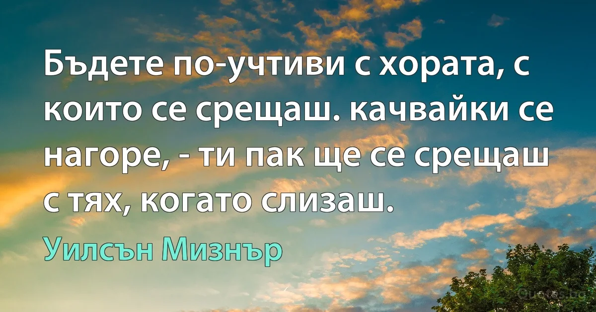 Бъдете по-учтиви с хората, с които се срещаш. качвайки се нагоре, - ти пак ще се срещаш с тях, когато слизаш. (Уилсън Мизнър)