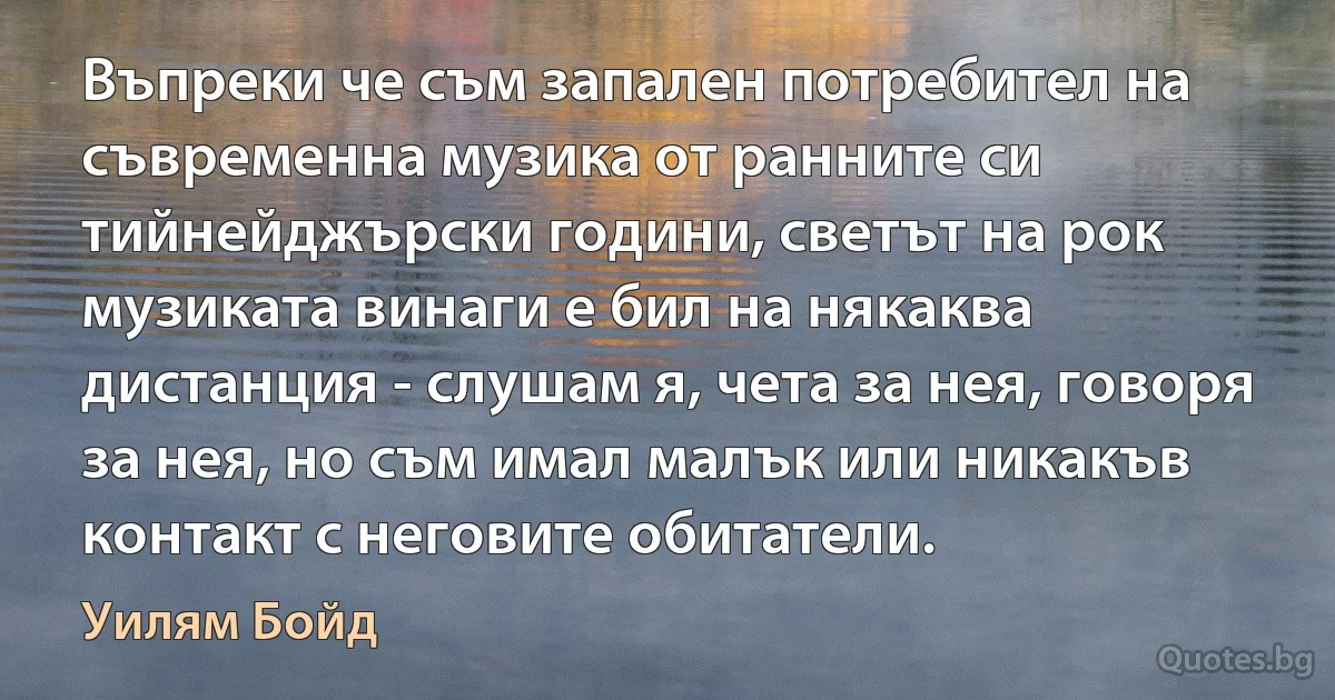 Въпреки че съм запален потребител на съвременна музика от ранните си тийнейджърски години, светът на рок музиката винаги е бил на някаква дистанция - слушам я, чета за нея, говоря за нея, но съм имал малък или никакъв контакт с неговите обитатели. (Уилям Бойд)