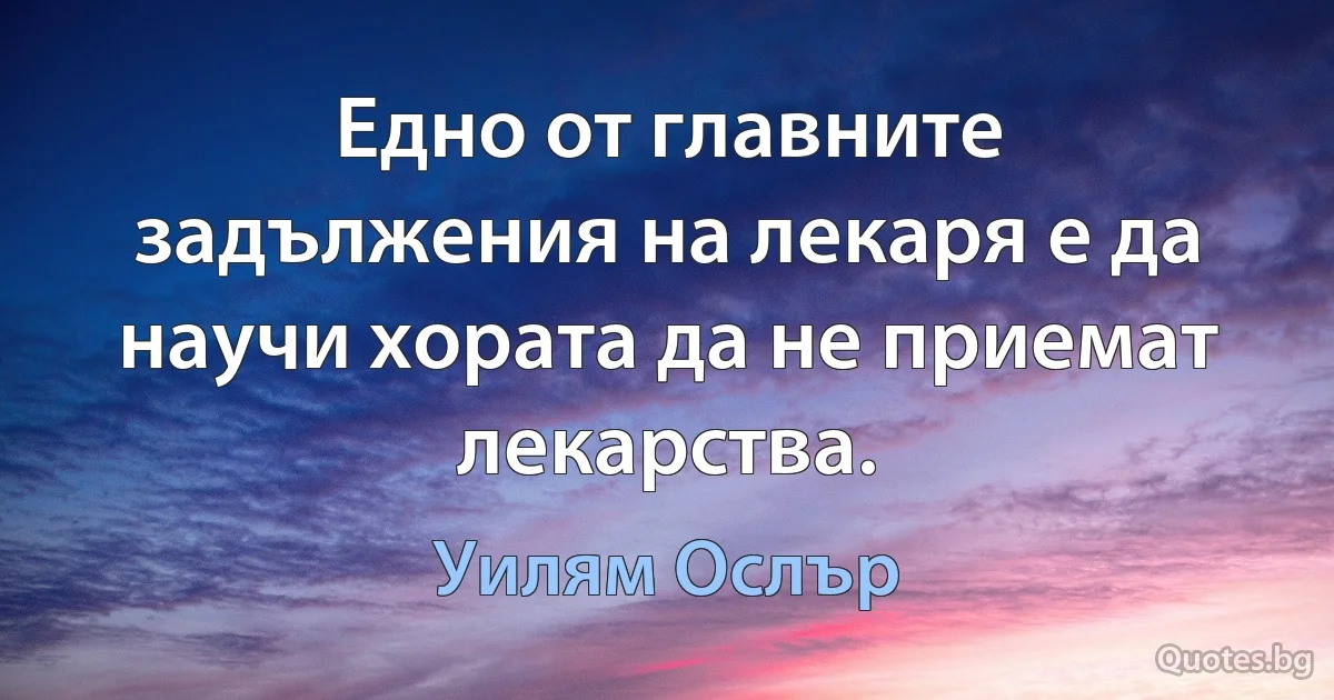 Едно от главните задължения на лекаря е да научи хората да не приемат лекарства. (Уилям Ослър)