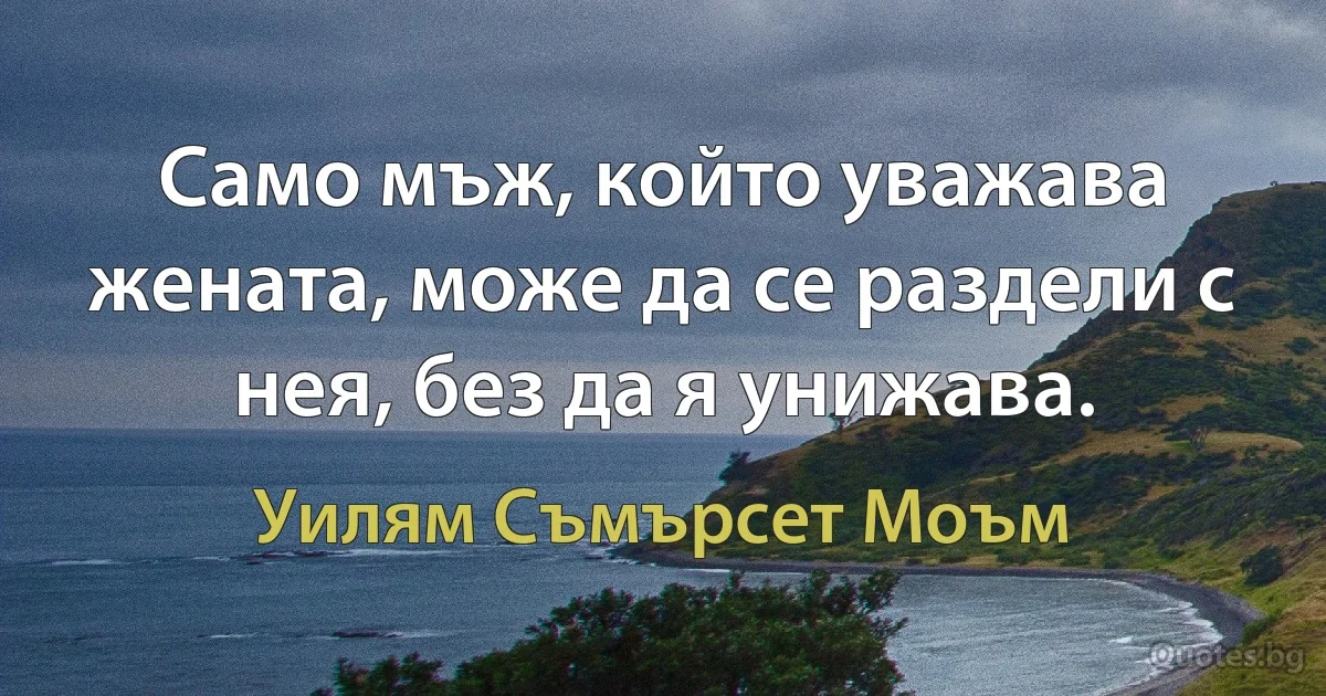 Само мъж, който уважава жената, може да се раздели с нея, без да я унижава. (Уилям Съмърсет Моъм)