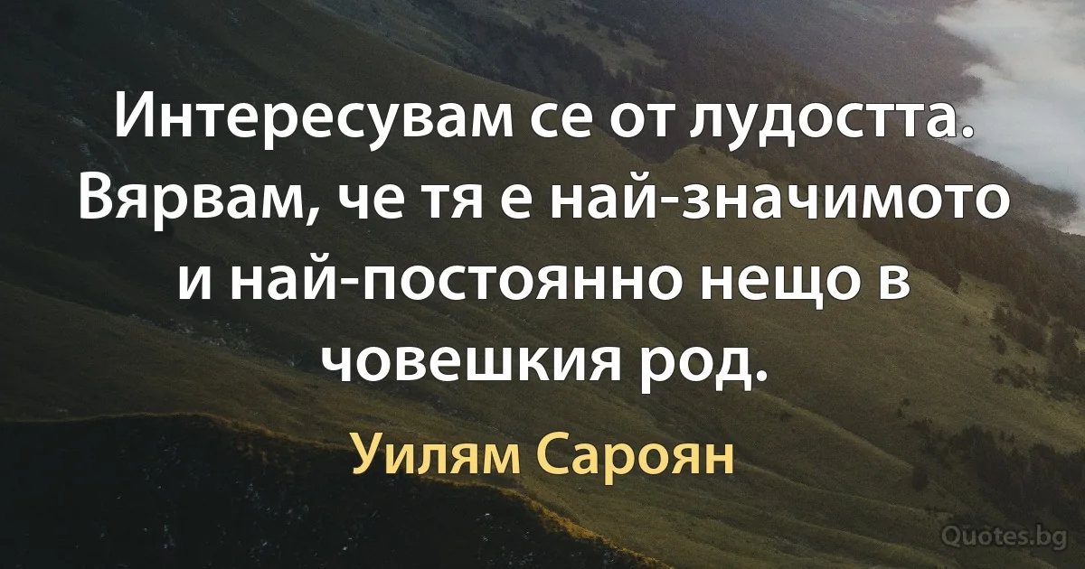 Интересувам се от лудостта. Вярвам, че тя е най-значимото и най-постоянно нещо в човешкия род. (Уилям Сароян)