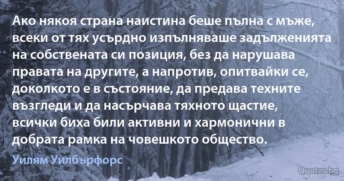 Ако някоя страна наистина беше пълна с мъже, всеки от тях усърдно изпълняваше задълженията на собствената си позиция, без да нарушава правата на другите, а напротив, опитвайки се, доколкото е в състояние, да предава техните възгледи и да насърчава тяхното щастие, всички биха били активни и хармонични в добрата рамка на човешкото общество. (Уилям Уилбърфорс)