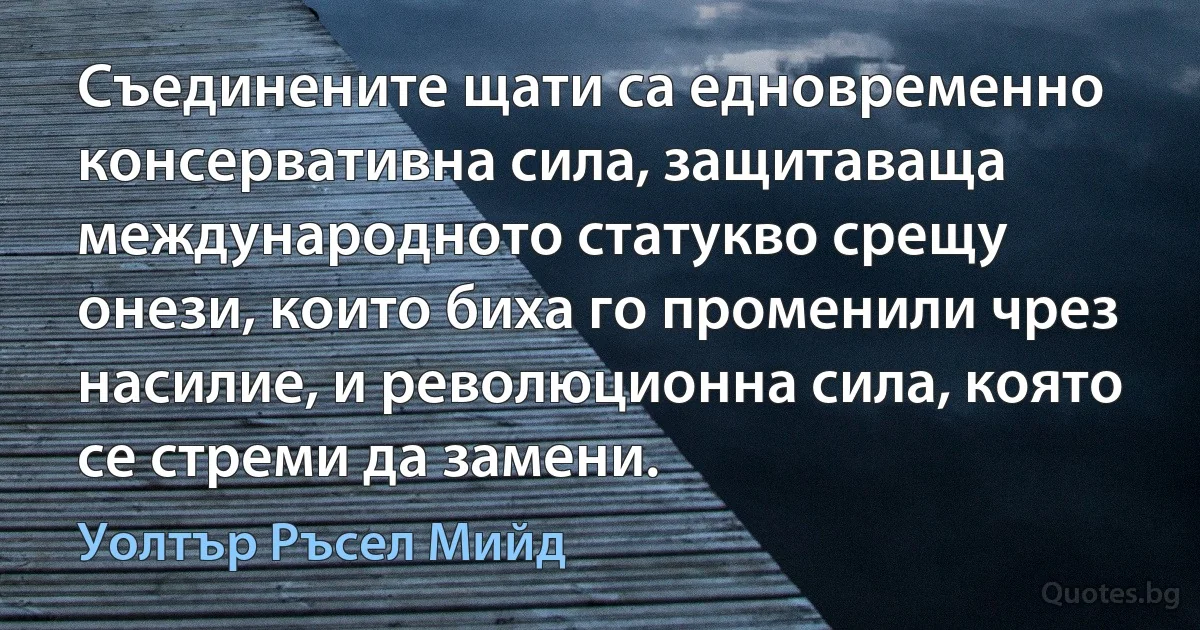 Съединените щати са едновременно консервативна сила, защитаваща международното статукво срещу онези, които биха го променили чрез насилие, и революционна сила, която се стреми да замени. (Уолтър Ръсел Мийд)