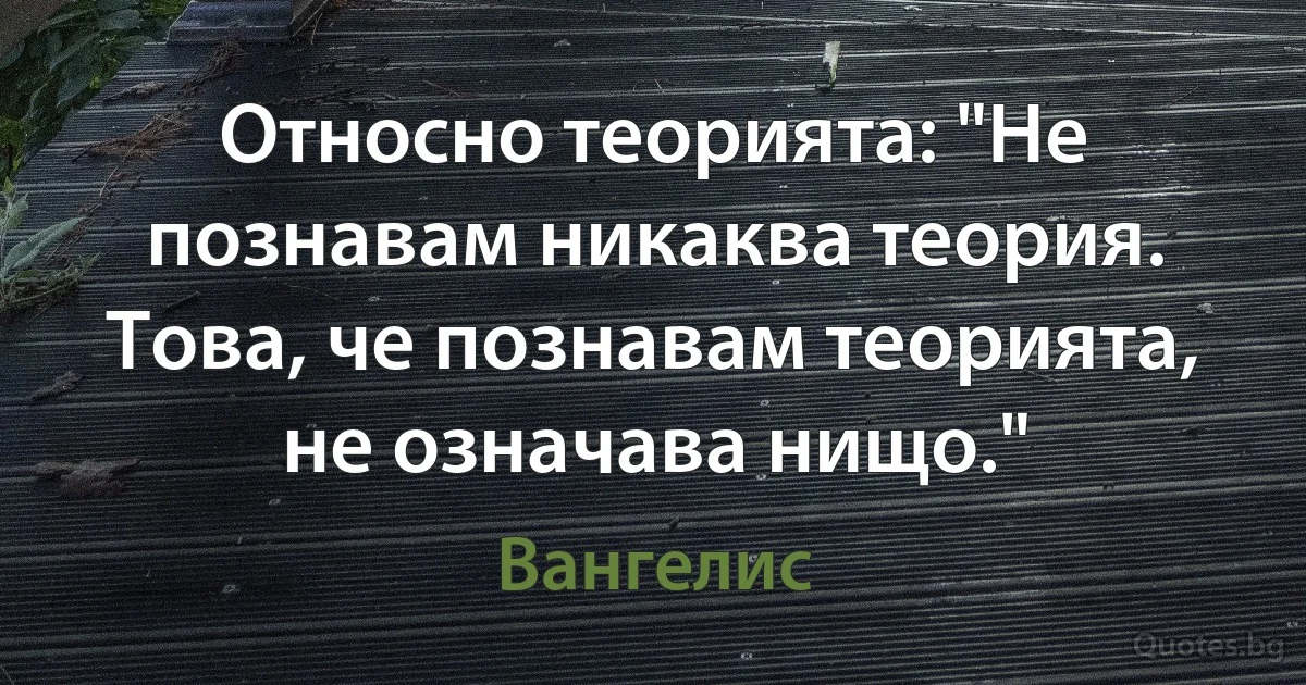 Относно теорията: "Не познавам никаква теория. Това, че познавам теорията, не означава нищо." (Вангелис)