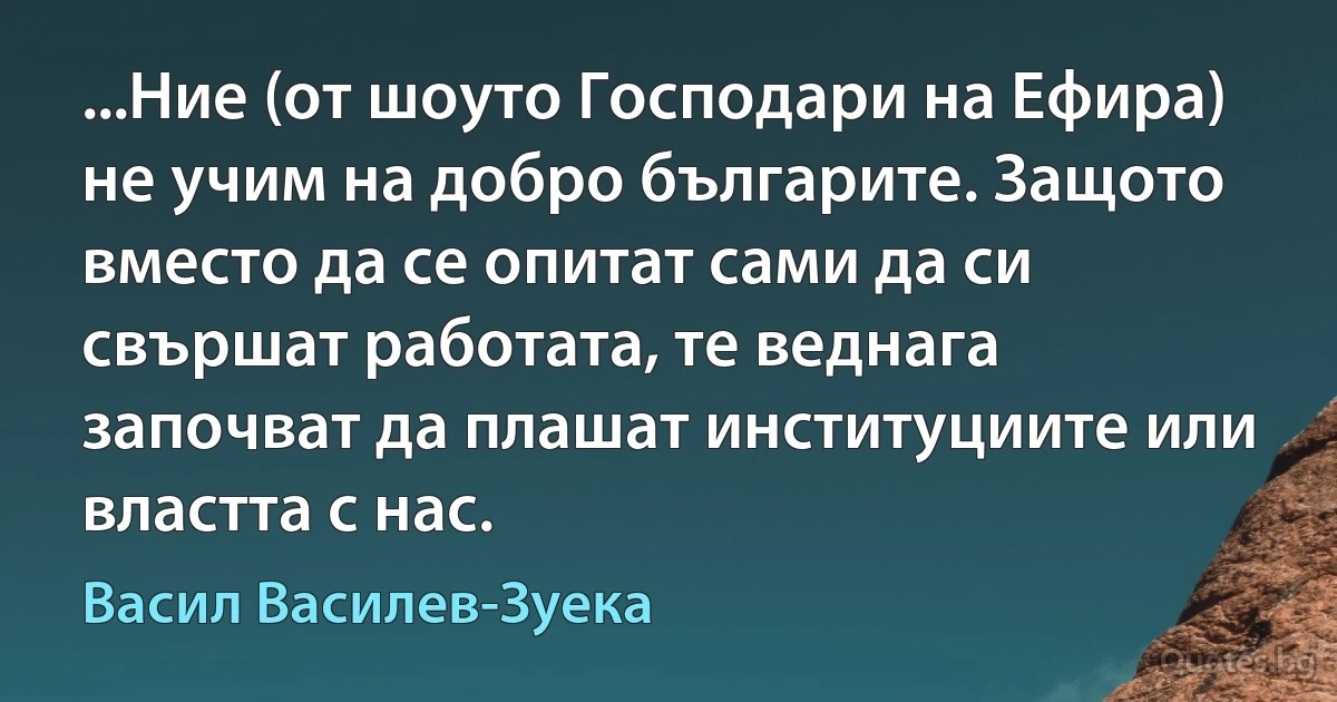 ...Ние (от шоуто Господари на Ефира) не учим на добро българите. Защото вместо да се опитат сами да си свършат работата, те веднага започват да плашат институциите или властта с нас. (Васил Василев-Зуека)