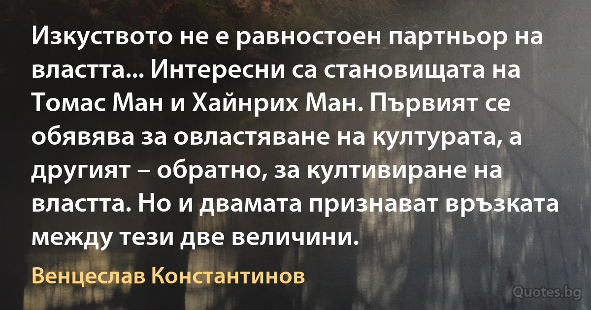 Изкуството не е равностоен партньор на властта... Интересни са становищата на Томас Ман и Хайнрих Ман. Първият се обявява за овластяване на културата, а другият – обратно, за култивиране на властта. Но и двамата признават връзката между тези две величини. (Венцеслав Константинов)