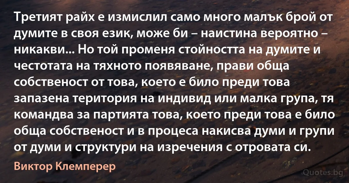 Третият райх е измислил само много малък брой от думите в своя език, може би – наистина вероятно – никакви... Но той променя стойността на думите и честотата на тяхното появяване, прави обща собственост от това, което е било преди това запазена територия на индивид или малка група, тя командва за партията това, което преди това е било обща собственост и в процеса накисва думи и групи от думи и структури на изречения с отровата си. (Виктор Клемперер)