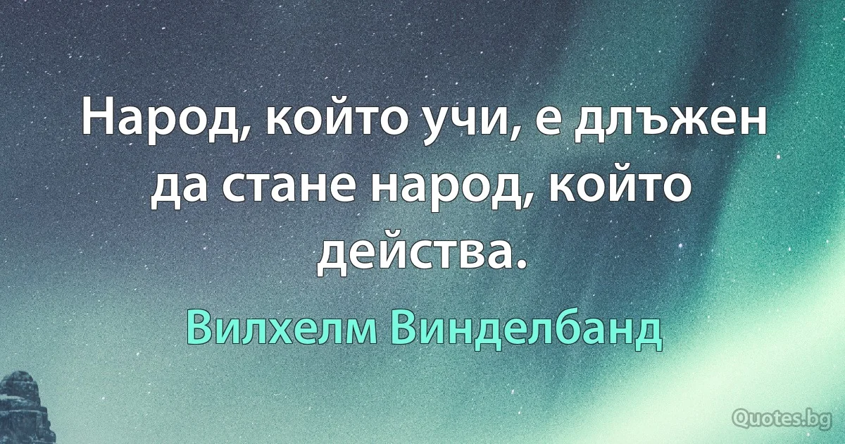 Народ, който учи, е длъжен да стане народ, който действа. (Вилхелм Винделбанд)