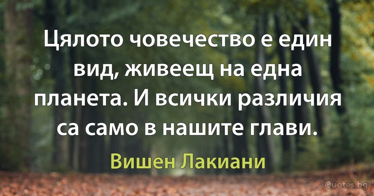 Цялото човечество е един вид, живеещ на една планета. И всички различия са само в нашите глави. (Вишен Лакиани)