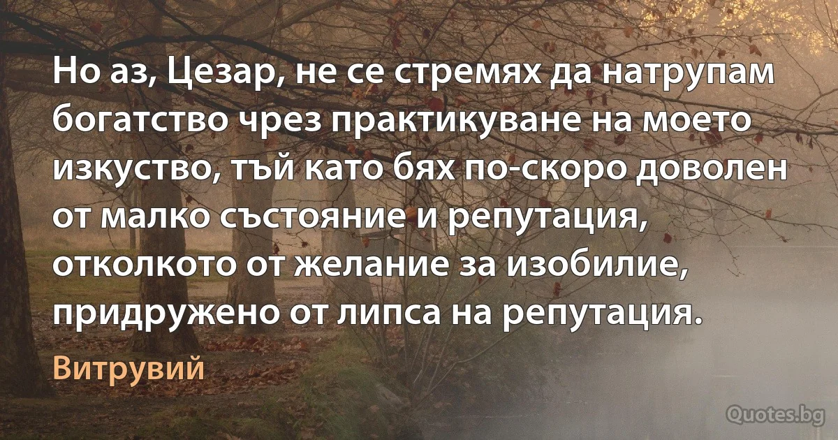 Но аз, Цезар, не се стремях да натрупам богатство чрез практикуване на моето изкуство, тъй като бях по-скоро доволен от малко състояние и репутация, отколкото от желание за изобилие, придружено от липса на репутация. (Витрувий)