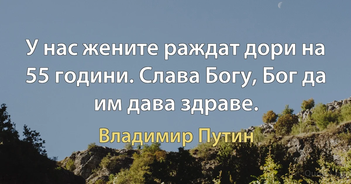 У нас жените раждат дори на 55 години. Слава Богу, Бог да им дава здраве. (Владимир Путин)