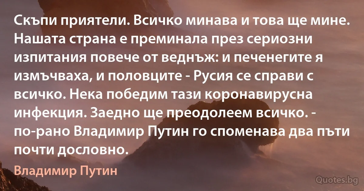 Скъпи приятели. Всичко минава и това ще мине. Нашата страна е преминала през сериозни изпитания повече от веднъж: и печенегите я измъчваха, и половците - Русия се справи с всичко. Нека победим тази коронавирусна инфекция. Заедно ще преодолеем всичко. - по-рано Владимир Путин го споменава два пъти почти дословно. (Владимир Путин)