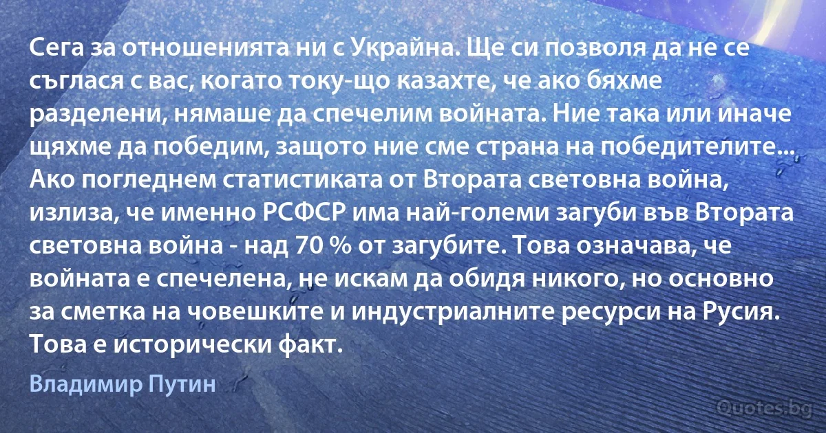 Сега за отношенията ни с Украйна. Ще си позволя да не се съглася с вас, когато току-що казахте, че ако бяхме разделени, нямаше да спечелим войната. Ние така или иначе щяхме да победим, защото ние сме страна на победителите... Ако погледнем статистиката от Втората световна война, излиза, че именно РСФСР има най-големи загуби във Втората световна война - над 70 % от загубите. Това означава, че войната е спечелена, не искам да обидя никого, но основно за сметка на човешките и индустриалните ресурси на Русия. Това е исторически факт. (Владимир Путин)