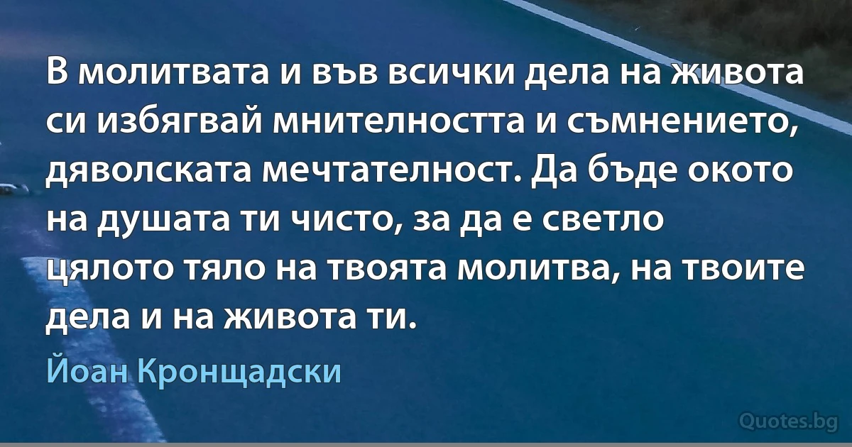 В молитвата и във всички дела на живота си избягвай мнителността и съмнението, дяволската мечтателност. Да бъде окото на душата ти чисто, за да е светло цялото тяло на твоята молитва, на твоите дела и на живота ти. (Йоан Кронщадски)