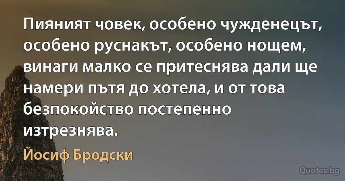 Пияният човек, особено чужденецът, особено руснакът, особено нощем, винаги малко се притеснява дали ще намери пътя до хотела, и от това безпокойство постепенно изтрезнява. (Йосиф Бродски)