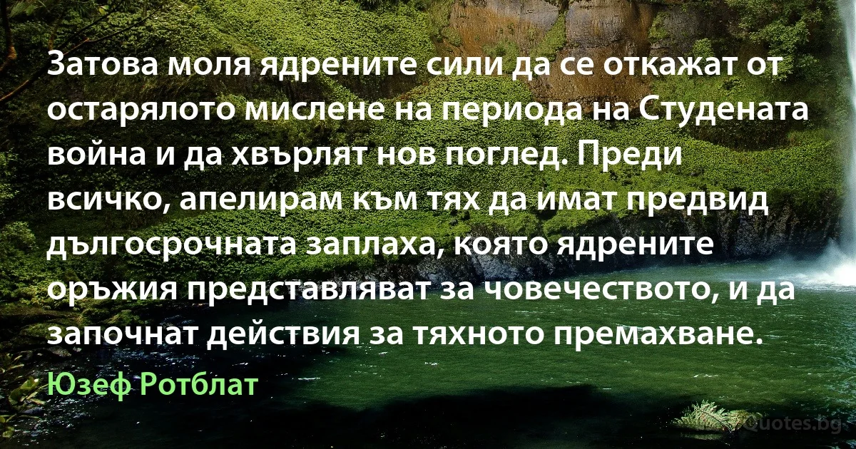 Затова моля ядрените сили да се откажат от остарялото мислене на периода на Студената война и да хвърлят нов поглед. Преди всичко, апелирам към тях да имат предвид дългосрочната заплаха, която ядрените оръжия представляват за човечеството, и да започнат действия за тяхното премахване. (Юзеф Ротблат)